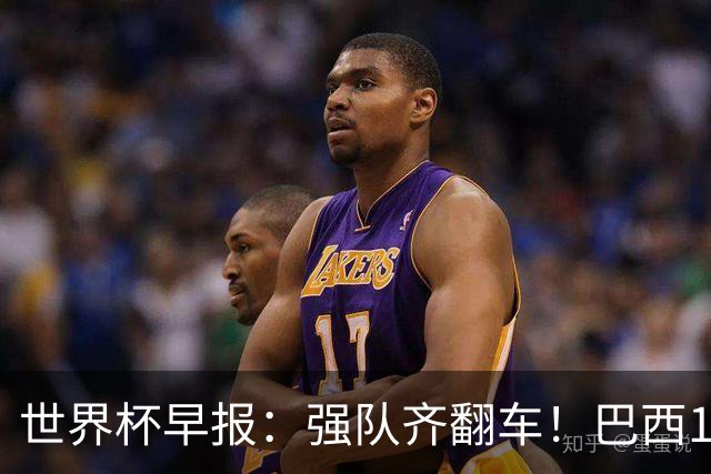 世界杯早报：强队齐翻车！巴西1-1平摩洛哥 瑞士1-1遭卡塔尔绝平