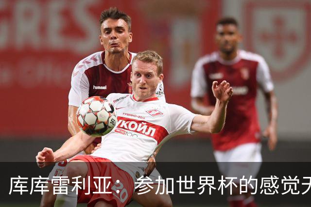 库库雷利亚：参加世界杯的感觉无与伦比，在决赛进球犹如梦想成真